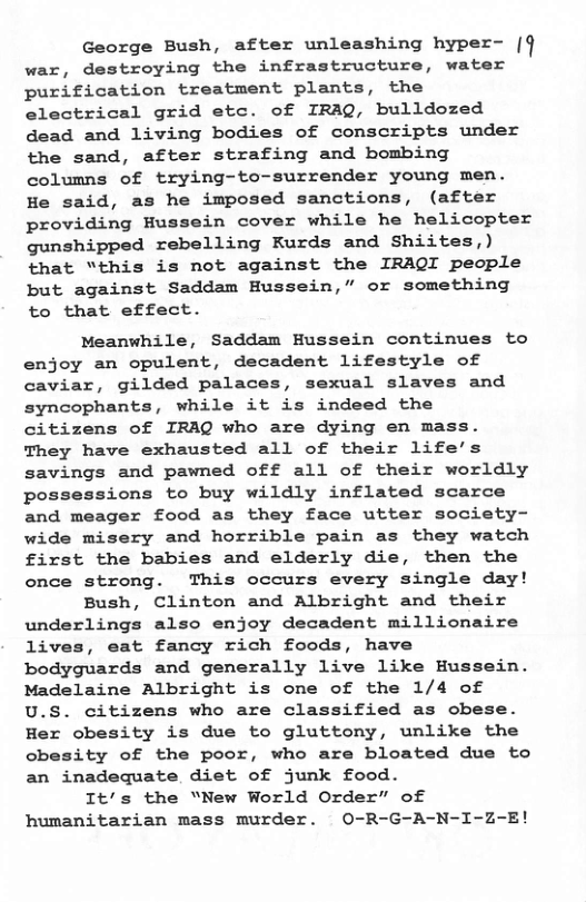 George Bush, after unleashing hyper- [ war, destroying the infrastructure, water purification treatment plants, the electrical grid etc. of IRAQ, bulldozed dead and living bodies of conscripts under the sand, after strafing and bombing columns of trying-to-surrender young men. He said, as he imposed sanctions, (after providing Hussein cover while he helicopter gunshipped rebelling Kurds and Shiites,) that “this is not against the IRAQI people but against Saddam Hussein,” or something to that effect.  Meanwhile, Saddam Hussein continues to enjoy an opulent, decadent lifestyle of caviar, gilded palaces, sexual slaves and syncophants, while it is indeed the citizens of IRAQ who are dying en mass. They have exhausted all of their life’s savings and pawned off all of their worldly possessions to buy wildly inflated scarce and meager food as they face utter society- wide misery and horrible pain as they watch first the babies and elderly die, then the once strong. This occurs every single day!  Bush, Clinton and Albright and their underlings also enjoy decadent millionaire lives, eat fancy rich foods, have bodyguards and generally live like Hussein. Madelaine Albright is one of the 1/4 of U.S. citizens who are classified as obese. Her obesity is due to gluttony, unlike the obesity of the poor, who are bloated due to an inadequate diet of junk food.  It’’s the “New World Order” of humanitarian mass murder. O-R-G-A-N-I-Z-E! 